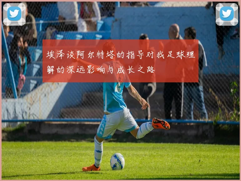 埃泽谈阿尔特塔的指导对我足球理解的深远影响与成长之路