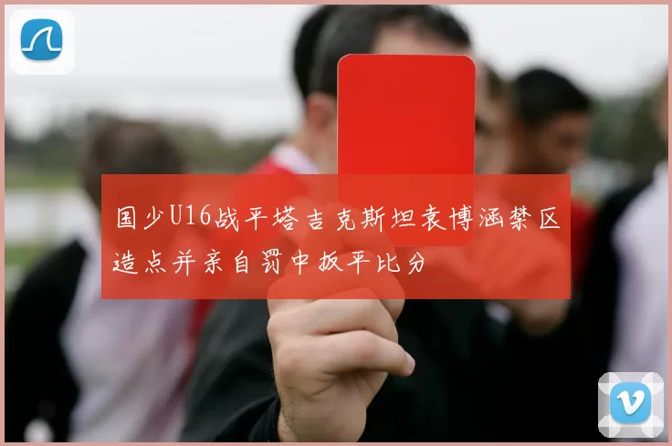 国少U16战平塔吉克斯坦袁博涵禁区造点并亲自罚中扳平比分