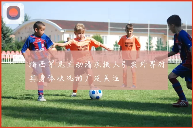梅西罕见主动请求换人引发外界对其身体状况的广泛关注