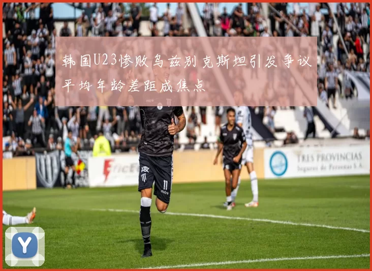 韩国U23惨败乌兹别克斯坦引发争议平均年龄差距成焦点