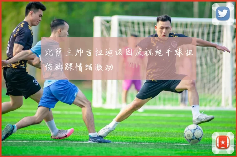 比萨主帅吉拉迪诺因庆祝绝平球扭伤脚踝情绪激动