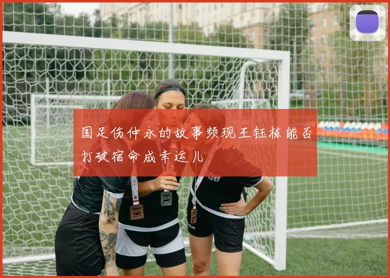 国足伤仲永的故事频现王钰栋能否打破宿命成幸运儿