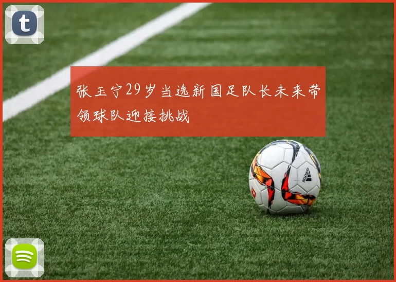 张玉宁29岁当选新国足队长未来带领球队迎接挑战