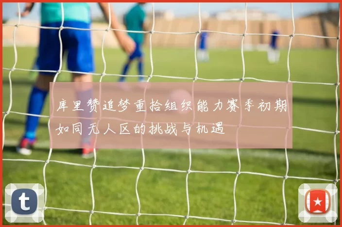 库里赞追梦重拾组织能力赛季初期如同无人区的挑战与机遇